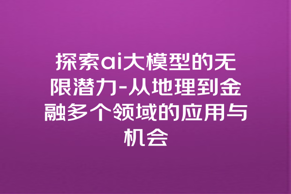探索ai大模型的无限潜力-从地理到金融多个领域的应用与机会