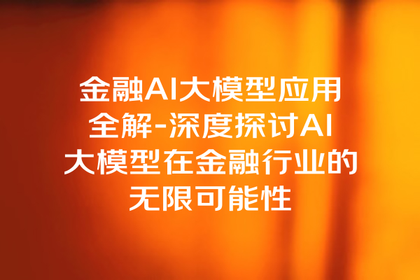金融AI大模型应用全解-深度探讨AI大模型在金融行业的无限可能性