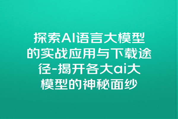 探索AI语言大模型的实战应用与下载途径-揭开各大ai大模型的神秘面纱