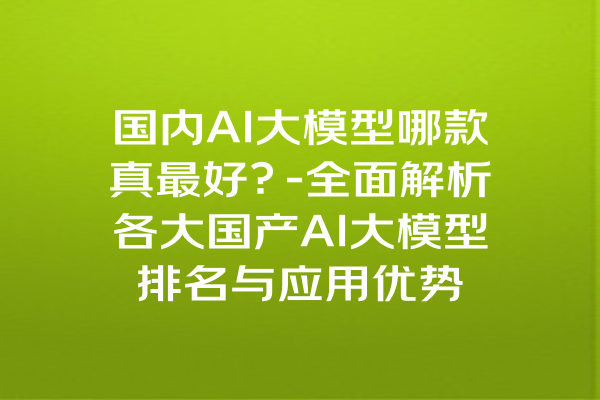 国内AI大模型哪款真最好？-全面解析各大国产AI大模型排名与应用优势