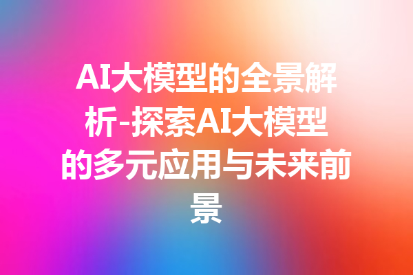 AI大模型的全景解析-探索AI大模型的多元应用与未来前景