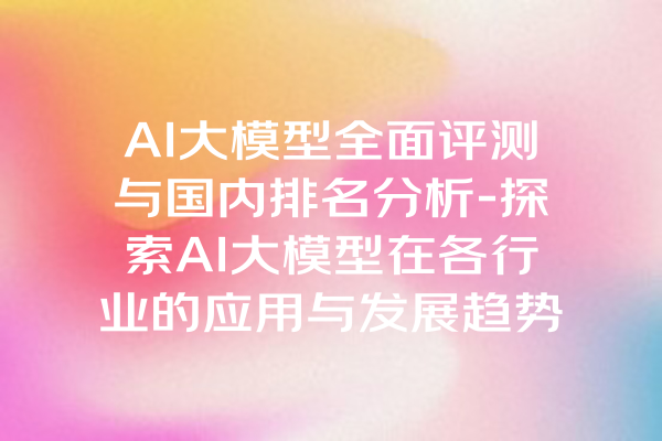 AI大模型全面评测与国内排名分析-探索AI大模型在各行业的应用与发展趋势