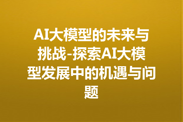 AI大模型的未来与挑战-探索AI大模型发展中的机遇与问题