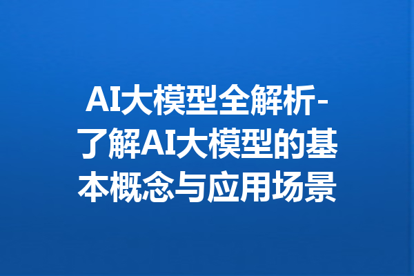 AI大模型全解析-了解AI大模型的基本概念与应用场景