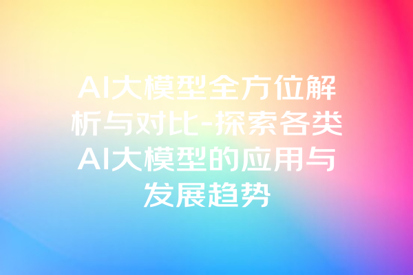 AI大模型全方位解析与对比-探索各类AI大模型的应用与发展趋势