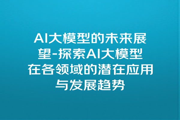 AI大模型的未来展望-探索AI大模型在各领域的潜在应用与发展趋势
