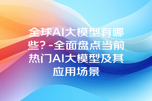全球AI大模型有哪些？-全面盘点当前热门AI大模型及其应用场景