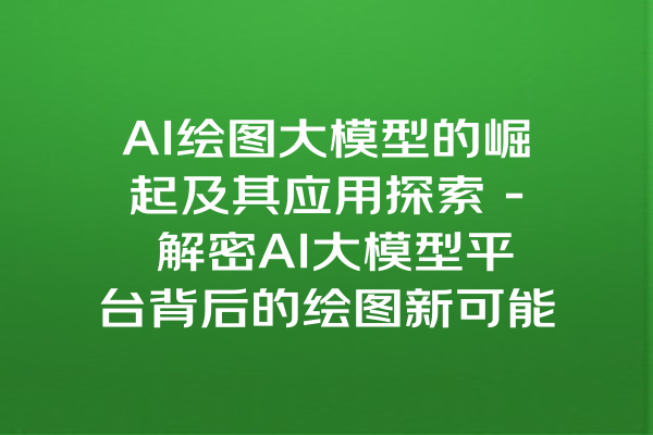 AI绘图大模型的崛起及其应用探索 - 解密AI大模型平台背后的绘图新可能