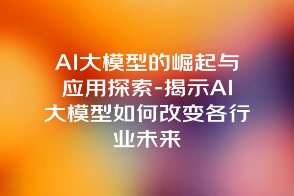 AI大模型的崛起与应用探索-揭示AI大模型如何改变各行业未来