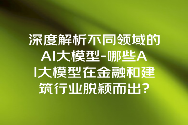 深度解析不同领域的AI大模型-哪些AI大模型在金融和建筑行业脱颖而出？