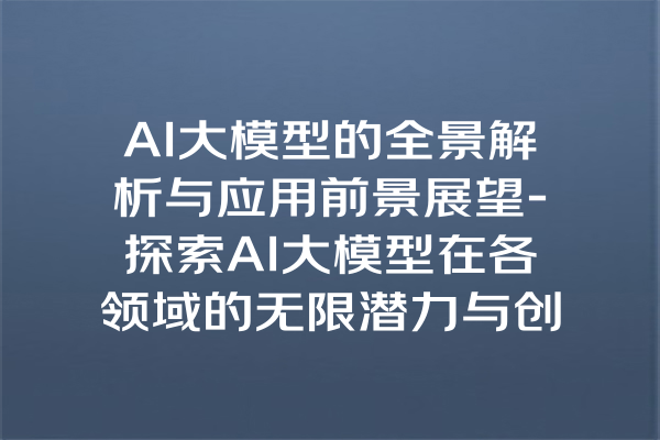 AI大模型的全景解析与应用前景展望-探索AI大模型在各领域的无限潜力与创新价值