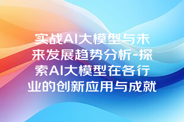 实战AI大模型与未来发展趋势分析-探索AI大模型在各行业的创新应用与成就
