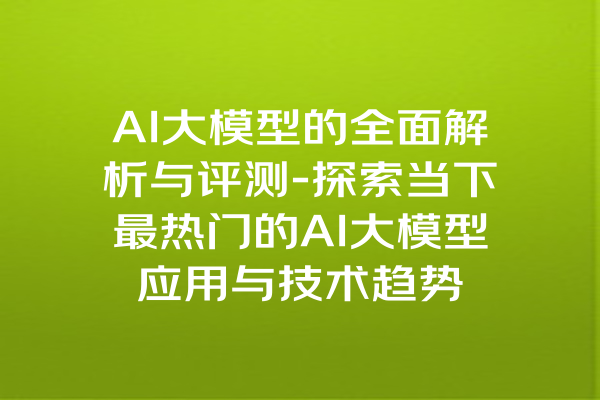 AI大模型的全面解析与评测-探索当下最热门的AI大模型应用与技术趋势