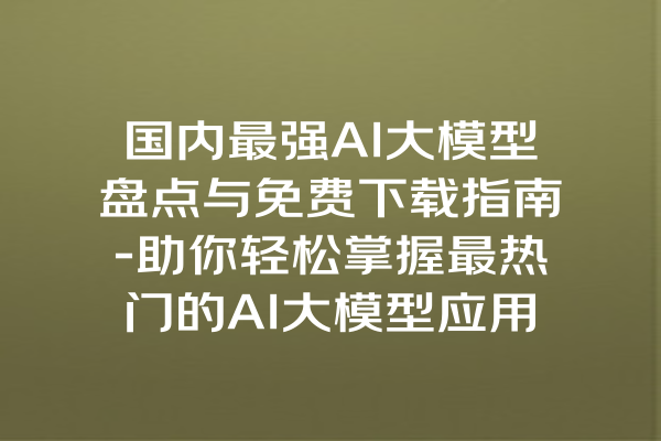 国内最强AI大模型盘点与免费下载指南-助你轻松掌握最热门的AI大模型应用与课程内容