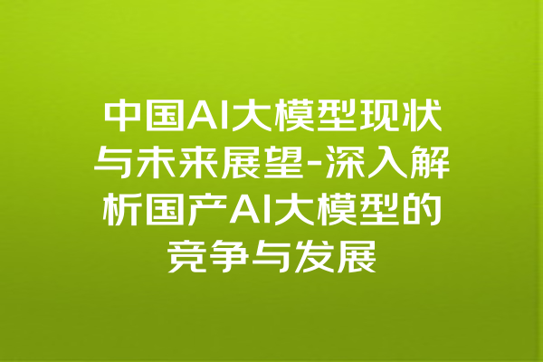 中国AI大模型现状与未来展望-深入解析国产AI大模型的竞争与发展