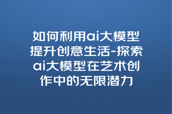 如何利用ai大模型提升创意生活-探索ai大模型在艺术创作中的无限潜力