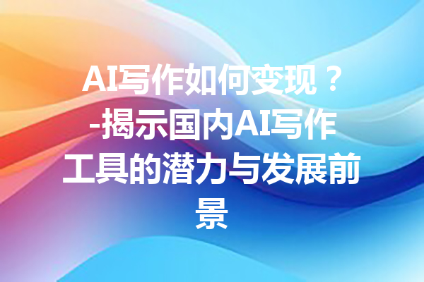 AI写作如何变现?-揭示国内AI写作工具的潜力与发展前景