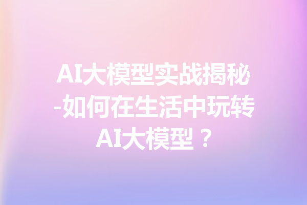 AI大模型实战揭秘-如何在生活中玩转AI大模型?