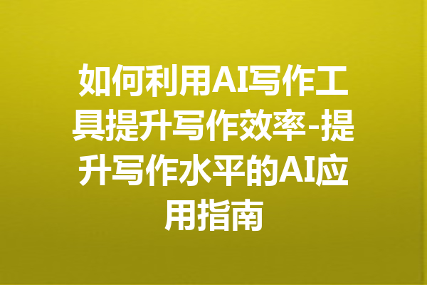 如何利用AI写作工具提升写作效率-提升写作水平的AI应用指南