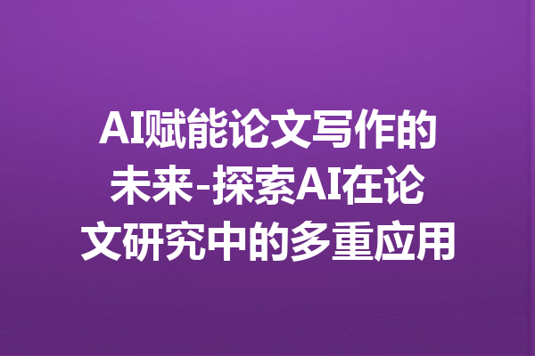 AI赋能论文写作的未来-探索AI在论文研究中的多重应用