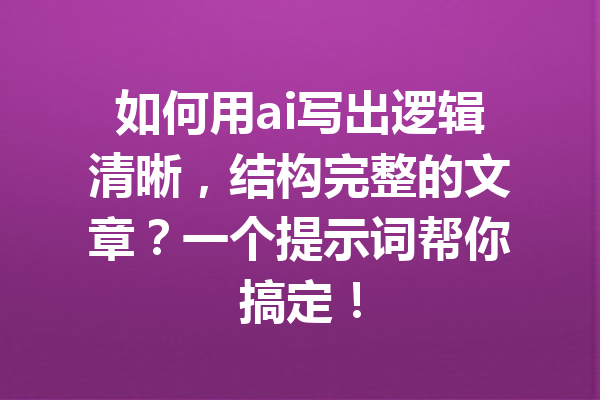 如何用ai写出逻辑清晰，结构完整的文章？一个提示词帮你搞定！