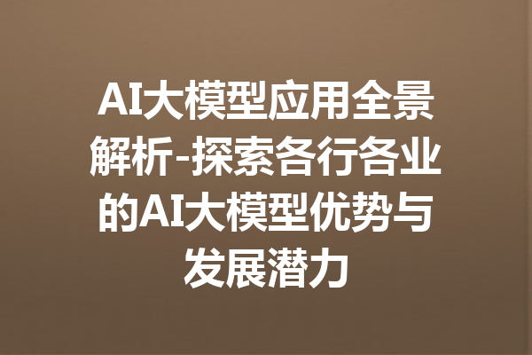 AI大模型应用全景解析-探索各行各业的AI大模型优势与发展潜力