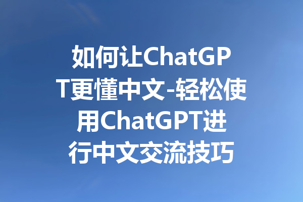 如何让ChatGPT更懂中文-轻松使用ChatGPT进行中文交流技巧