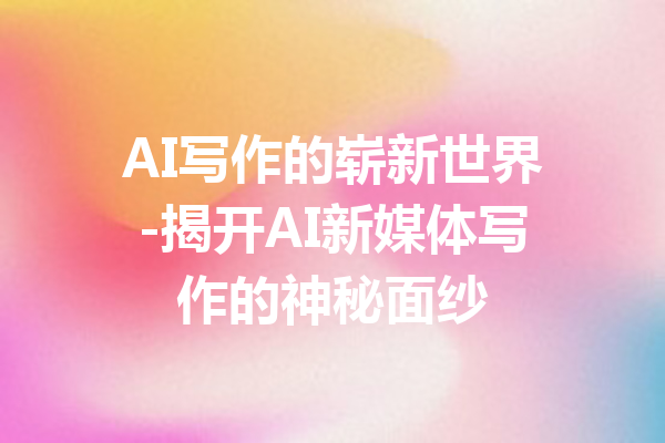 AI写作的崭新世界-揭开AI新媒体写作的神秘面纱