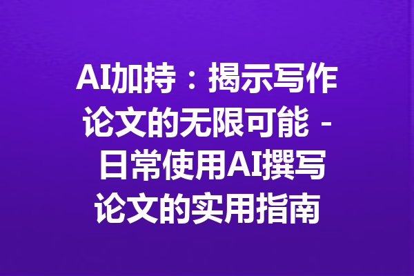 AI加持:揭示写作论文的无限可能 - 日常使用AI撰写论文的实用指南