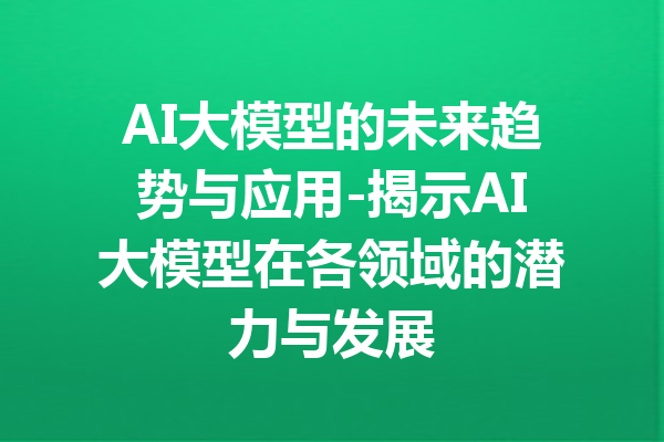 AI大模型的未来趋势与应用-揭示AI大模型在各领域的潜力与发展