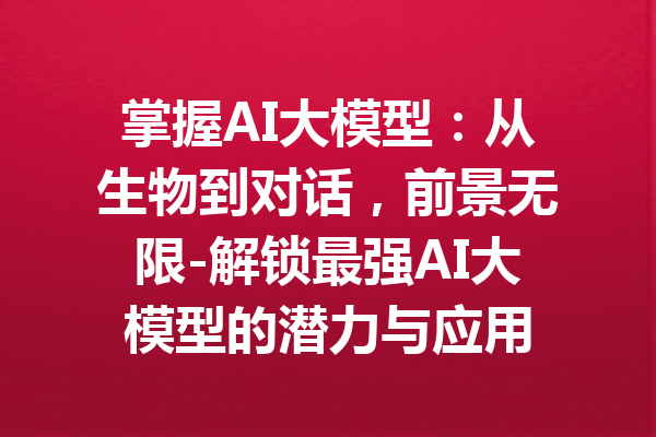 掌握AI大模型:从生物到对话,前景无限-解锁最强AI大模型的潜力与应用