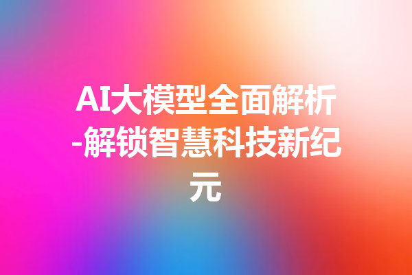 AI大模型全面解析-解锁智慧科技新纪元