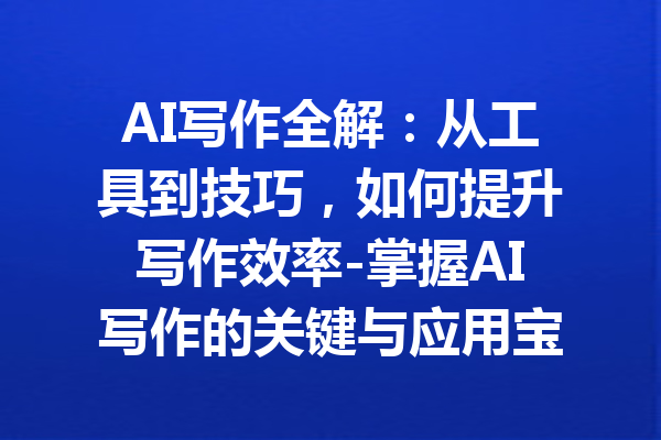 AI写作全解：从工具到技巧，如何提升写作效率-掌握AI写作的关键与应用宝典