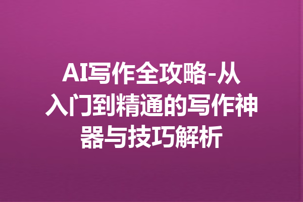 AI写作全攻略-从入门到精通的写作神器与技巧解析