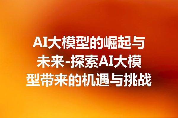 AI大模型的崛起与未来-探索AI大模型带来的机遇与挑战