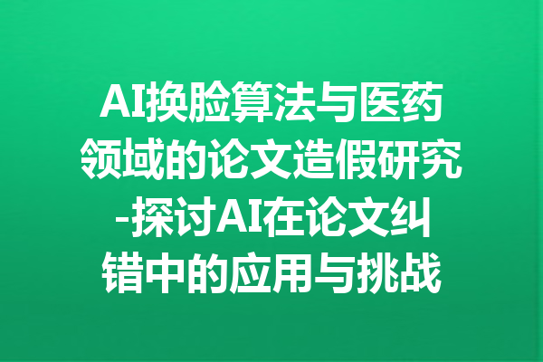 AI换脸算法与医药领域的论文造假研究-探讨AI在论文纠错中的应用与挑战