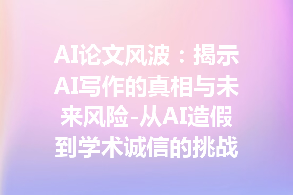 AI论文风波：揭示AI写作的真相与未来风险-从AI造假到学术诚信的挑战