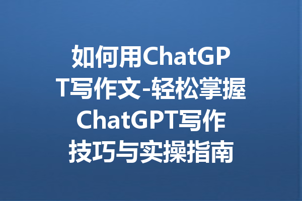如何用ChatGPT写作文-轻松掌握ChatGPT写作技巧与实操指南