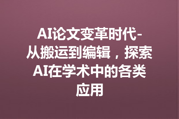 AI论文变革时代-从搬运到编辑,探索AI在学术中的各类应用