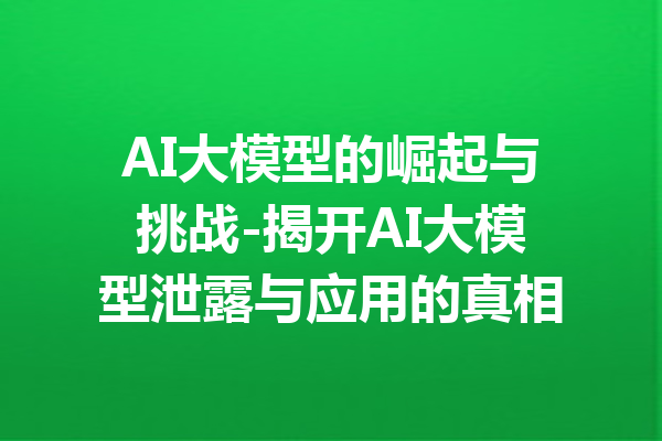 AI大模型的崛起与挑战-揭开AI大模型泄露与应用的真相