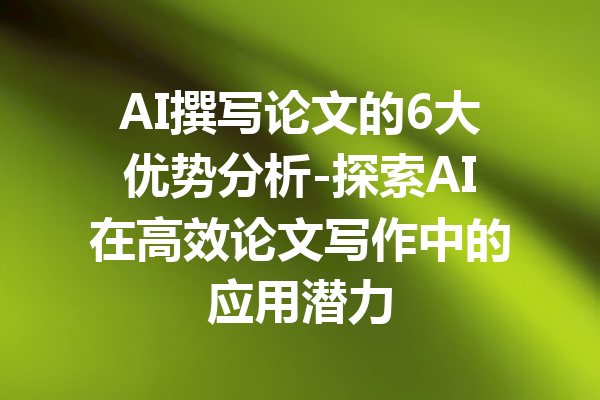 AI撰写论文的6大优势分析-探索AI在高效论文写作中的应用潜力