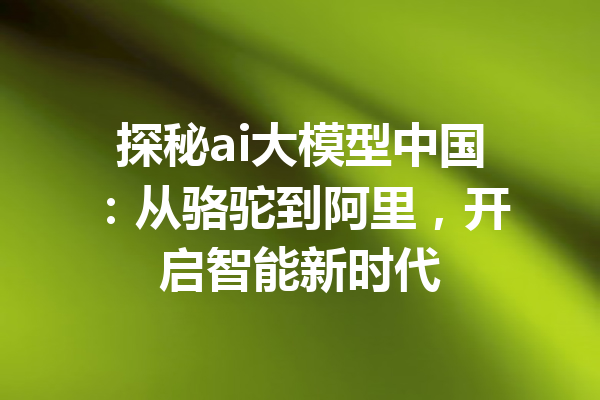 探秘ai大模型中国:从骆驼到阿里,开启智能新时代