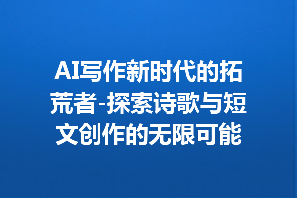 AI写作新时代的拓荒者-探索诗歌与短文创作的无限可能