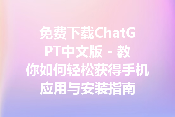 免费下载ChatGPT中文版 - 教你如何轻松获得手机应用与安装指南