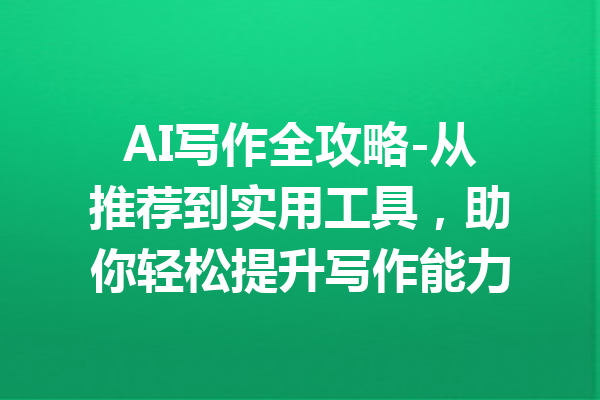 AI写作全攻略-从推荐到实用工具,助你轻松提升写作能力