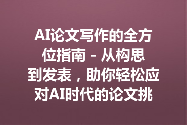 AI论文写作的全方位指南 - 从构思到发表,助你轻松应对AI时代的论文挑战