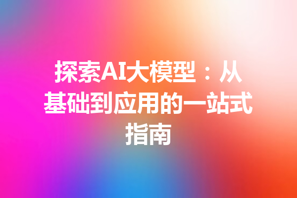探索AI大模型:从基础到应用的一站式指南