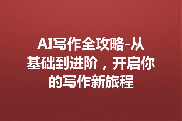 AI写作全攻略-从基础到进阶,开启你的写作新旅程