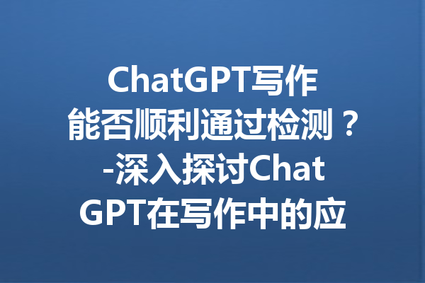 ChatGPT写作能否顺利通过检测?-深入探讨ChatGPT在写作中的应用与风险