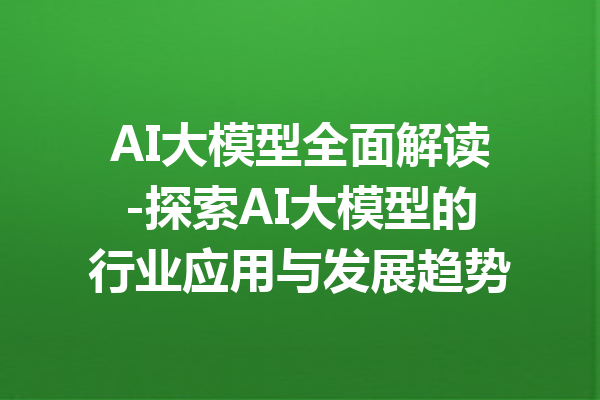AI大模型全面解读-探索AI大模型的行业应用与发展趋势